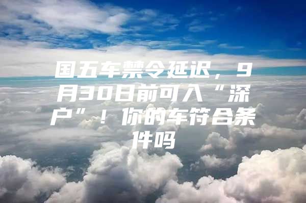 国五车禁令延迟，9月30日前可入“深户”！你的车符合条件吗