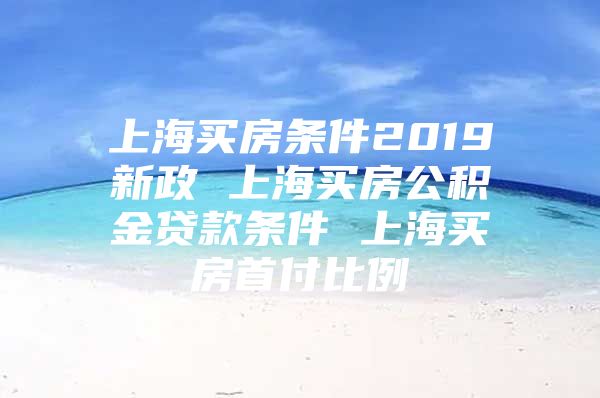 上海买房条件2019新政 上海买房公积金贷款条件 上海买房首付比例