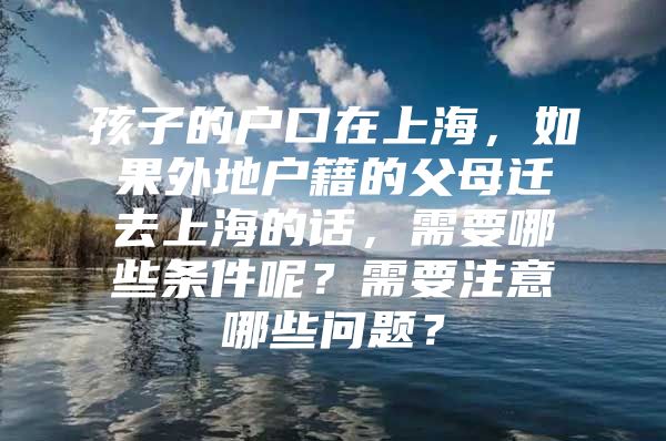 孩子的户口在上海，如果外地户籍的父母迁去上海的话，需要哪些条件呢？需要注意哪些问题？