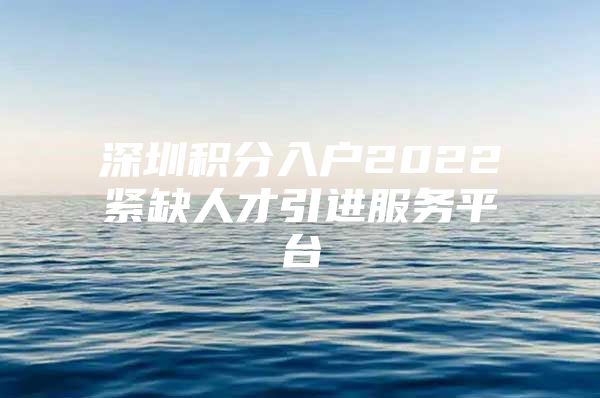 深圳积分入户2022紧缺人才引进服务平台