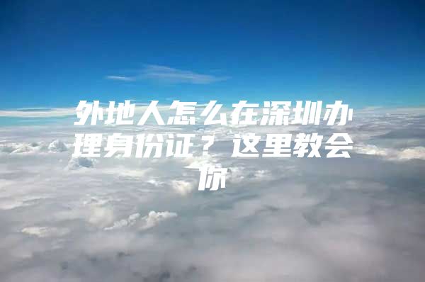 外地人怎么在深圳办理身份证？这里教会你