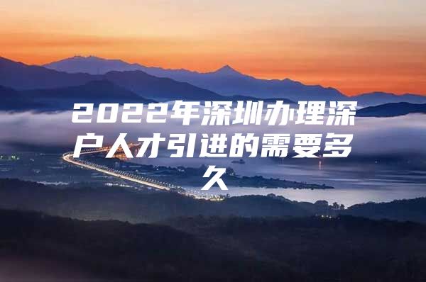 2022年深圳办理深户人才引进的需要多久