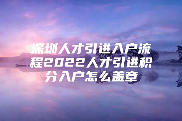 深圳人才引进入户流程2022人才引进积分入户怎么盖章