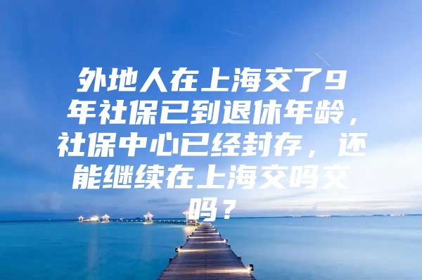 外地人在上海交了9年社保已到退休年龄，社保中心已经封存，还能继续在上海交吗交吗？