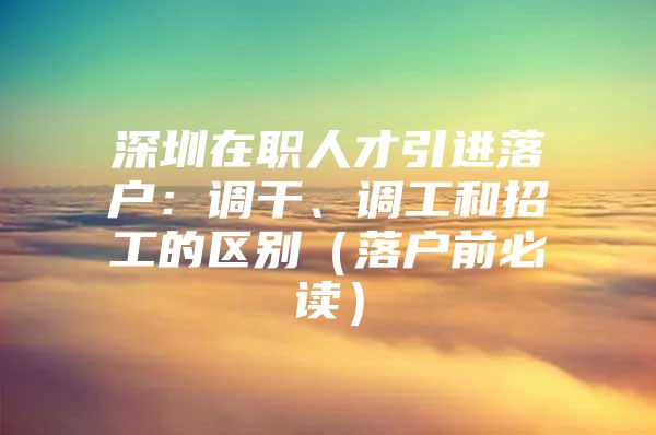 深圳在职人才引进落户：调干、调工和招工的区别（落户前必读）