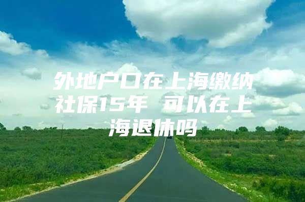 外地户口在上海缴纳社保15年 可以在上海退休吗