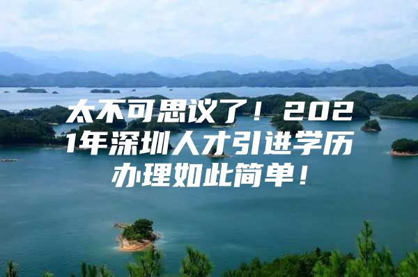 太不可思议了！2021年深圳人才引进学历办理如此简单！