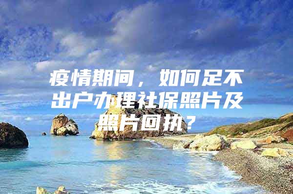 疫情期间，如何足不出户办理社保照片及照片回执？