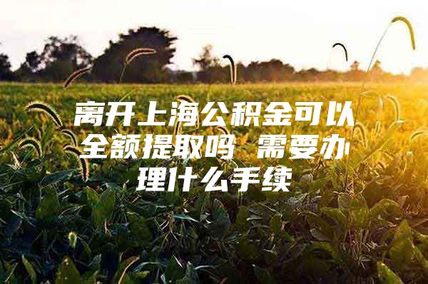 离开上海公积金可以全额提取吗 需要办理什么手续