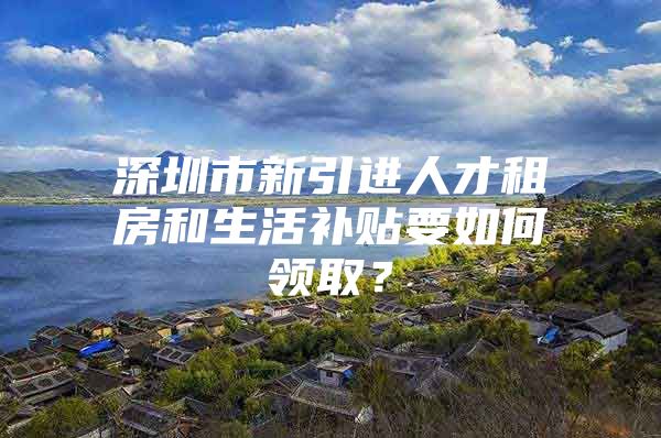 深圳市新引进人才租房和生活补贴要如何领取？