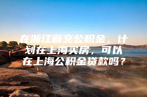 在浙江省交公积金，计划在上海买房，可以在上海公积金贷款吗？