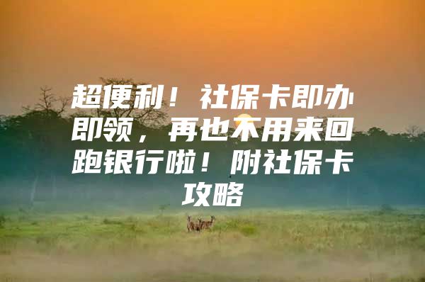 超便利！社保卡即办即领，再也不用来回跑银行啦！附社保卡攻略