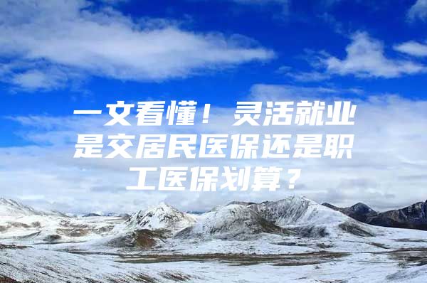 一文看懂！灵活就业是交居民医保还是职工医保划算？