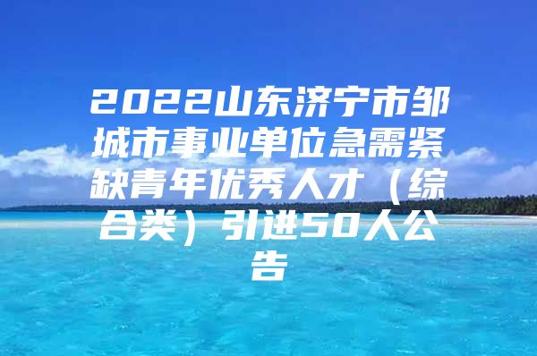 2022山东济宁市邹城市事业单位急需紧缺青年优秀人才（综合类）引进50人公告