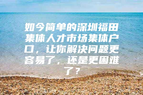 如今简单的深圳福田集体人才市场集体户口，让你解决问题更容易了，还是更困难了？