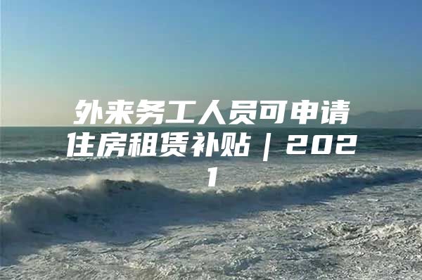 外来务工人员可申请住房租赁补贴｜2021