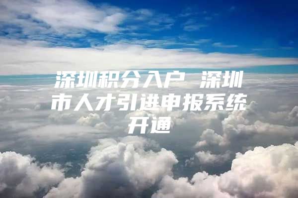 深圳积分入户 深圳市人才引进申报系统开通