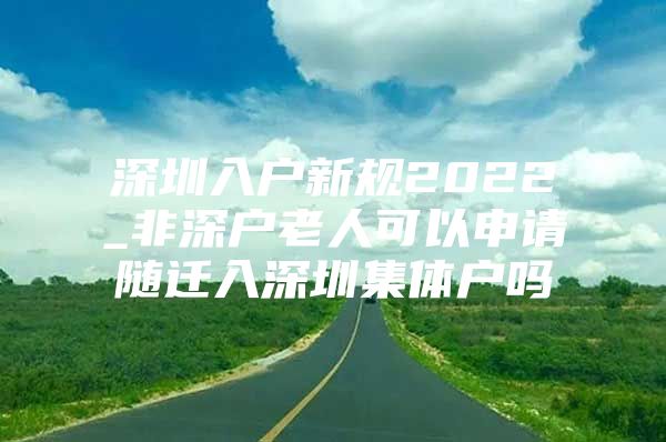 深圳入户新规2022_非深户老人可以申请随迁入深圳集体户吗