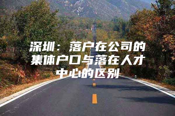 深圳：落户在公司的集体户口与落在人才中心的区别