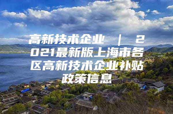 高新技术企业 ｜ 2021最新版上海市各区高新技术企业补贴政策信息