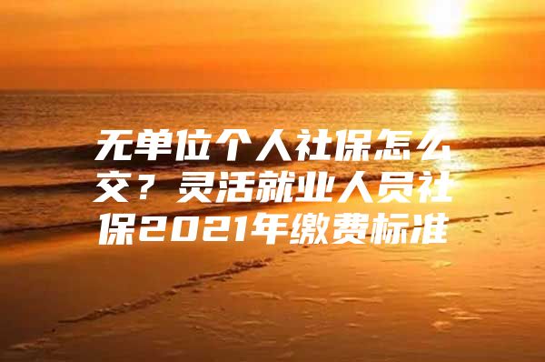 无单位个人社保怎么交？灵活就业人员社保2021年缴费标准