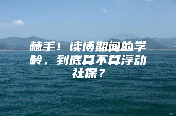 棘手！读博期间的学龄，到底算不算浮动社保？