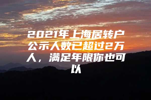 2021年上海居转户公示人数已超过2万人，满足年限你也可以