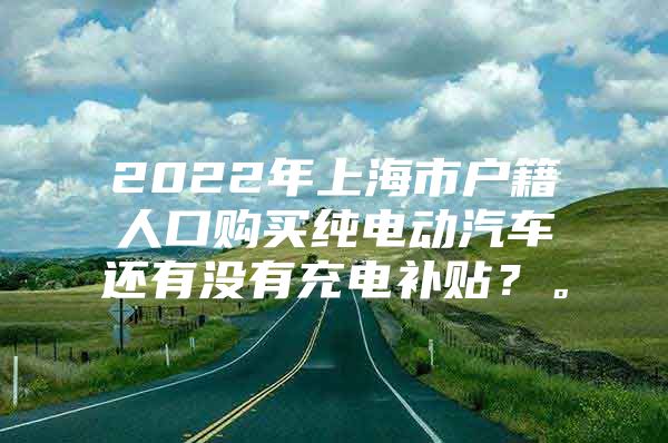 2022年上海市户籍人口购买纯电动汽车还有没有充电补贴？。