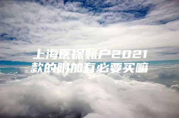 上海医保账户2021款的附加有必要买嘛