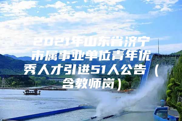 2021年山东省济宁市属事业单位青年优秀人才引进51人公告（含教师岗）