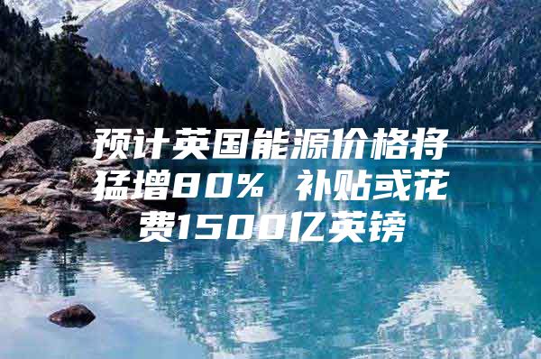 预计英国能源价格将猛增80% 补贴或花费1500亿英镑