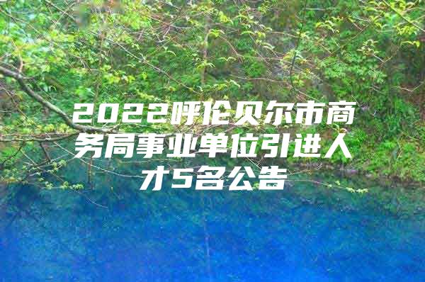 2022呼伦贝尔市商务局事业单位引进人才5名公告