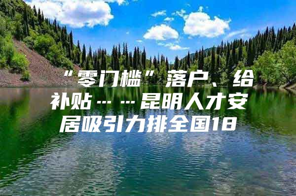 “零门槛”落户、给补贴……昆明人才安居吸引力排全国18