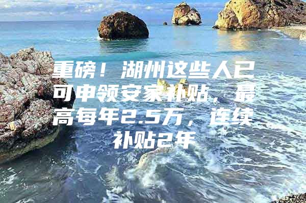 重磅！湖州这些人已可申领安家补贴，最高每年2.5万，连续补贴2年