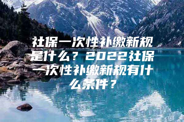 社保一次性补缴新规是什么？2022社保一次性补缴新规有什么条件？