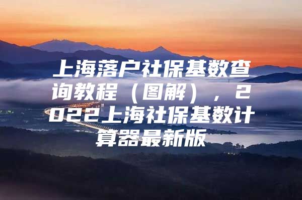 上海落户社保基数查询教程（图解），2022上海社保基数计算器最新版