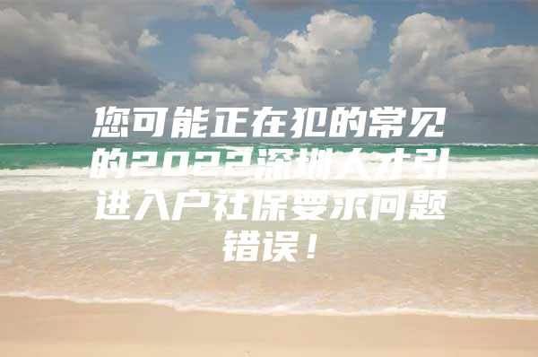 您可能正在犯的常见的2022深圳人才引进入户社保要求问题错误！