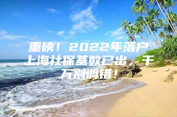 重磅！2022年落户上海社保基数已出，千万别调错！