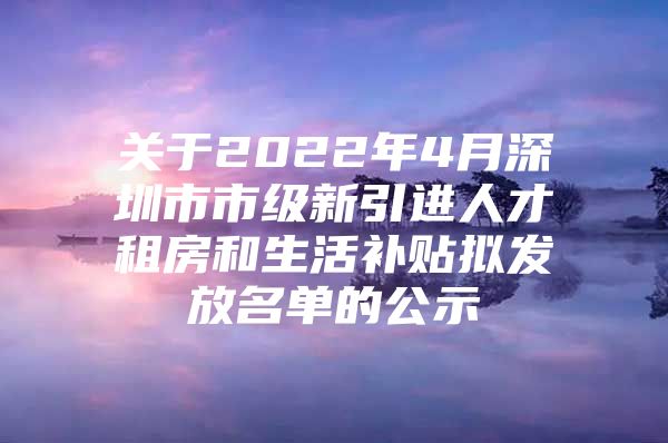 关于2022年4月深圳市市级新引进人才租房和生活补贴拟发放名单的公示