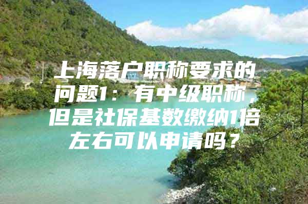 上海落户职称要求的问题1：有中级职称，但是社保基数缴纳1倍左右可以申请吗？