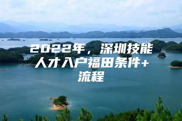 2022年，深圳技能人才入户福田条件+流程