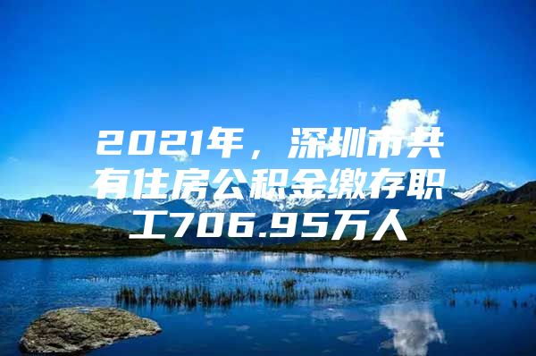 2021年，深圳市共有住房公积金缴存职工706.95万人