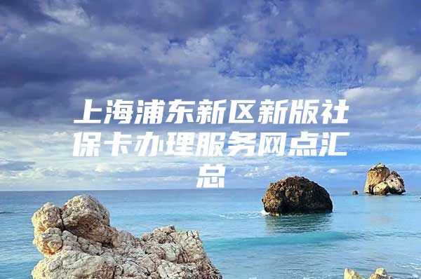 上海浦东新区新版社保卡办理服务网点汇总