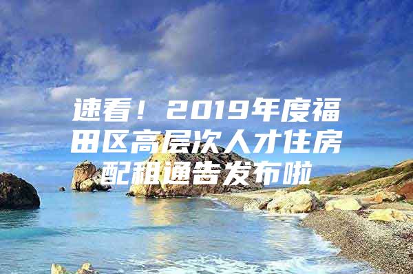 速看！2019年度福田区高层次人才住房配租通告发布啦