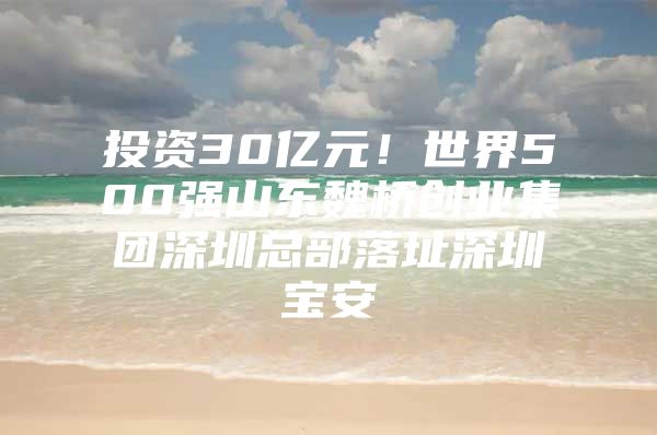 投资30亿元！世界500强山东魏桥创业集团深圳总部落址深圳宝安