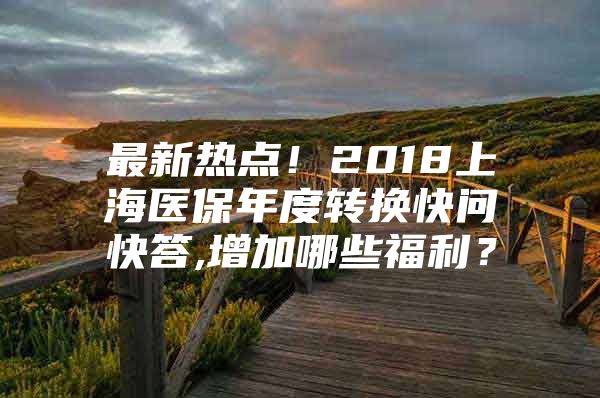 最新热点！2018上海医保年度转换快问快答,增加哪些福利？