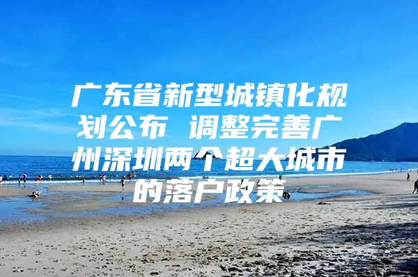 广东省新型城镇化规划公布 调整完善广州深圳两个超大城市的落户政策