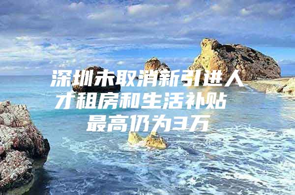 深圳未取消新引进人才租房和生活补贴 最高仍为3万