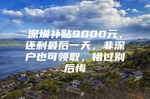 深圳补贴9000元，还剩最后一天，非深户也可领取，错过别后悔