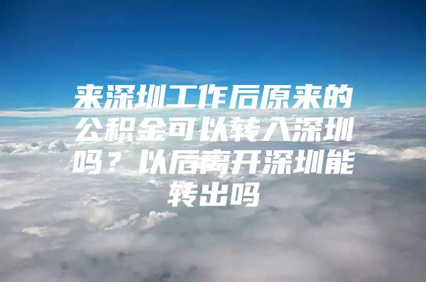 来深圳工作后原来的公积金可以转入深圳吗？以后离开深圳能转出吗